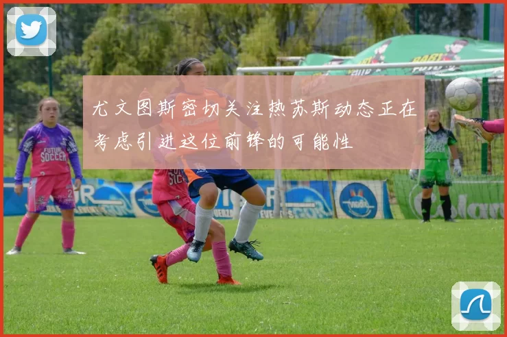 尤文图斯密切关注热苏斯动态正在考虑引进这位前锋的可能性