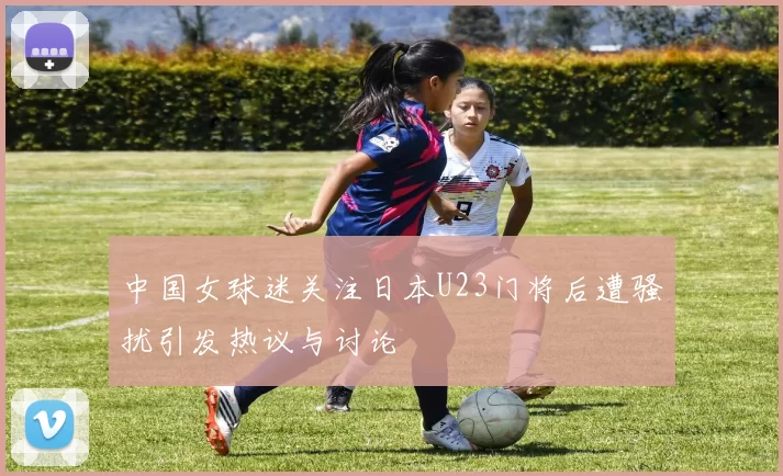 中国女球迷关注日本U23门将后遭骚扰引发热议与讨论