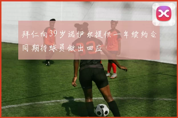 拜仁向39岁诺伊尔提供一年续约合同期待球员做出回应