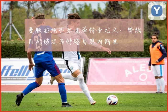 曼联拒绝齐尔克泽转会尤文，锋线目标锁定马特塔与恩内斯里
