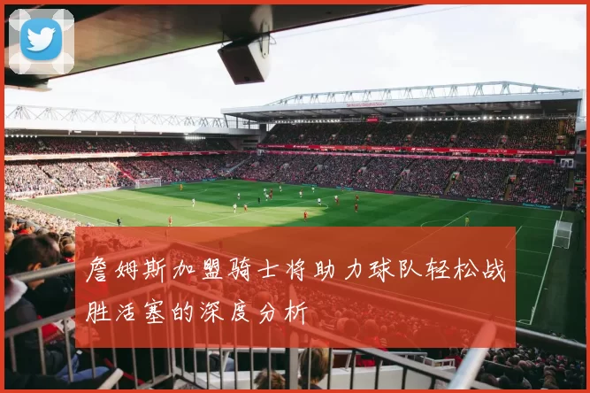 詹姆斯加盟骑士将助力球队轻松战胜活塞的深度分析