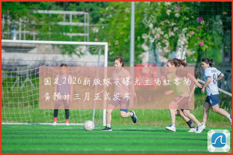 国足2026新版球衣曝光主场红客场黄预计三月正式发布