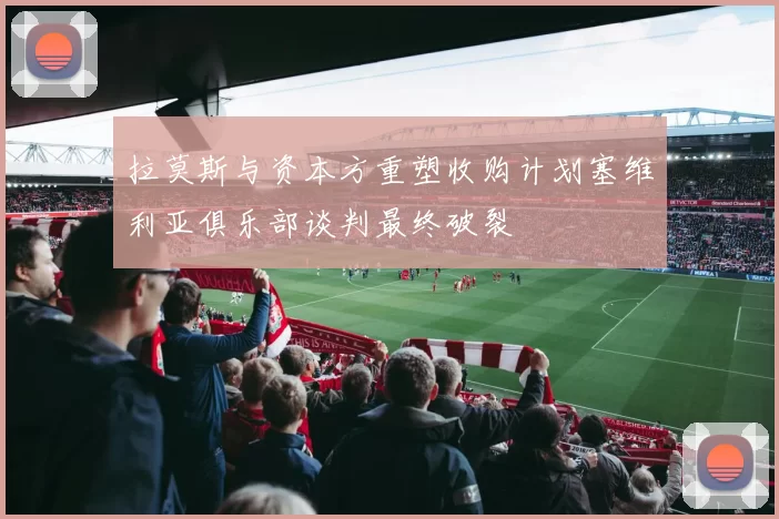 拉莫斯与资本方重塑收购计划塞维利亚俱乐部谈判最终破裂