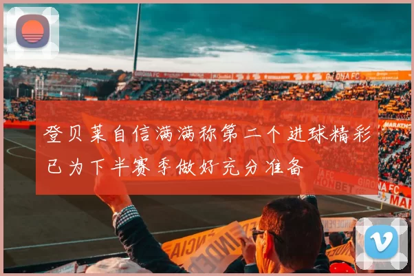 登贝莱自信满满称第二个进球精彩已为下半赛季做好充分准备
