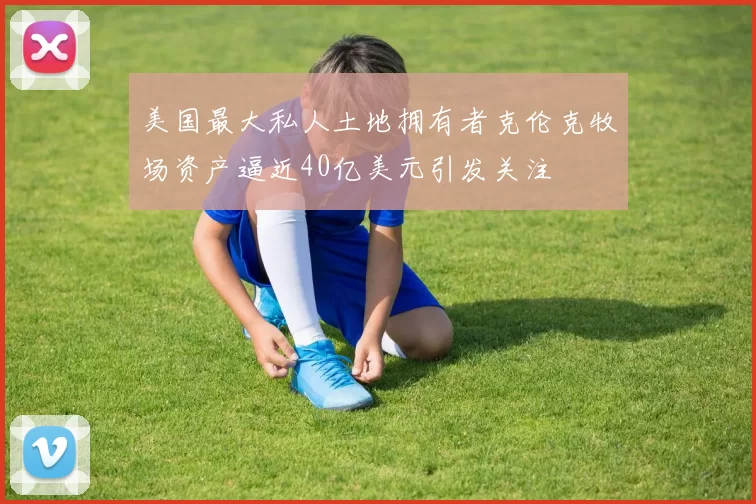 美国最大私人土地拥有者克伦克牧场资产逼近40亿美元引发关注