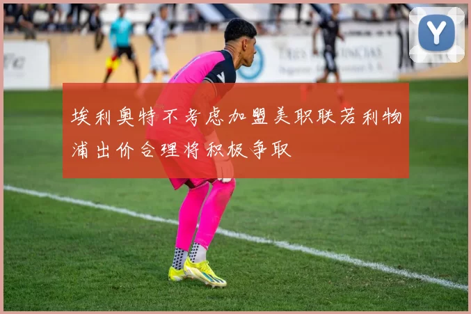 埃利奥特不考虑加盟美职联若利物浦出价合理将积极争取