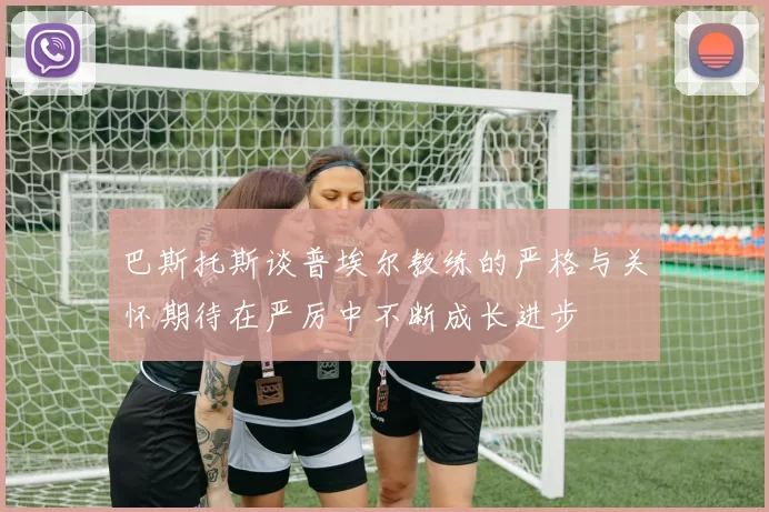 巴斯托斯谈普埃尔教练的严格与关怀期待在严厉中不断成长进步