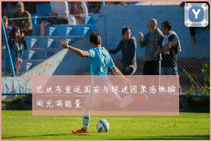 巴坎布重返国安与球迷团聚感慨瞬间充满能量