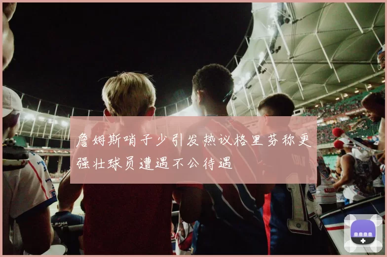 詹姆斯哨子少引发热议格里芬称更强壮球员遭遇不公待遇