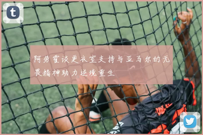 阿劳霍谈更衣室支持与亚马尔的无畏精神助力逆境重生
